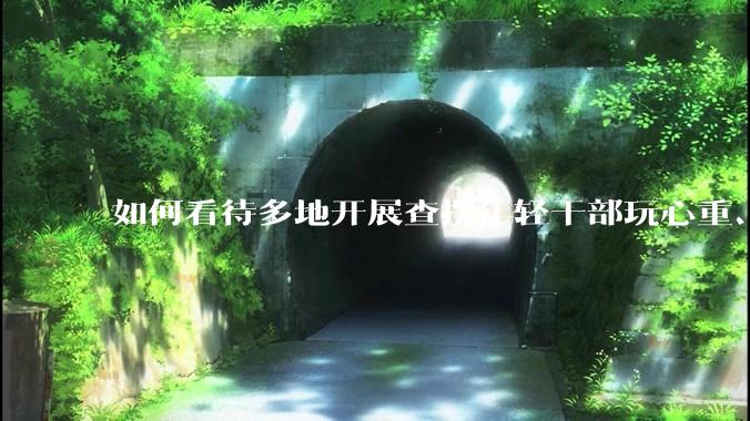 如何看待多地开展查摆年轻干部玩心重、混日子、说话随意、口大气粗等问题的行动？
